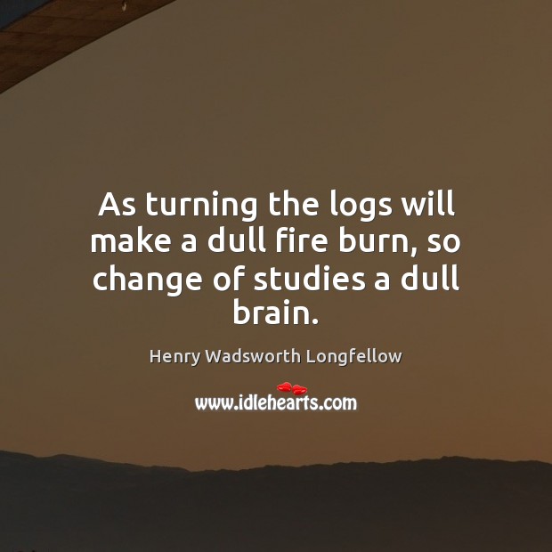 As turning the logs will make a dull fire burn, so change of studies a dull brain. Henry Wadsworth Longfellow Picture Quote