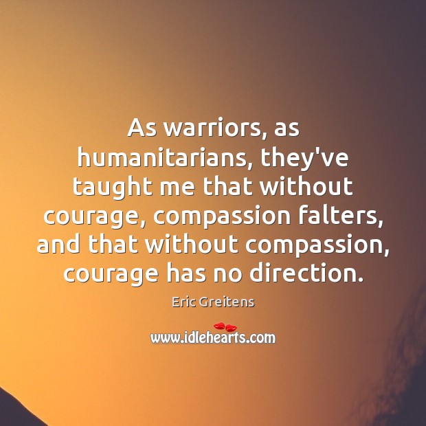 As warriors, as humanitarians, they’ve taught me that without courage, compassion falters, Eric Greitens Picture Quote