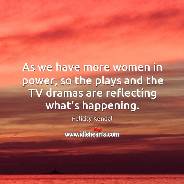As we have more women in power, so the plays and the tv dramas are reflecting what’s happening. Felicity Kendal Picture Quote