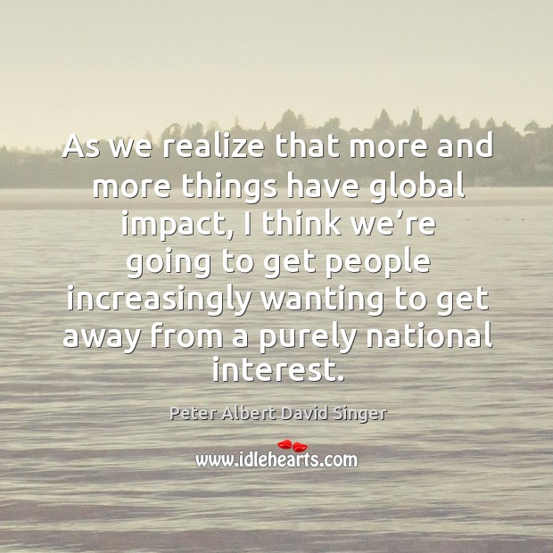 As we realize that more and more things have global impact Peter Albert David Singer Picture Quote