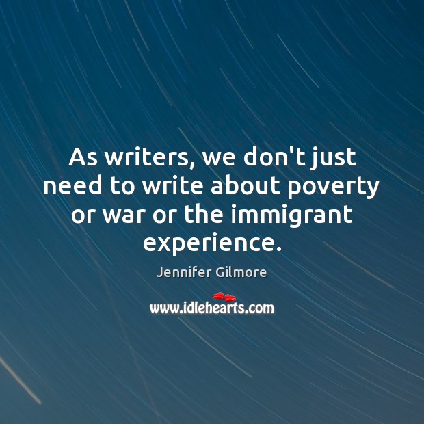 As writers, we don’t just need to write about poverty or war or the immigrant experience. Jennifer Gilmore Picture Quote