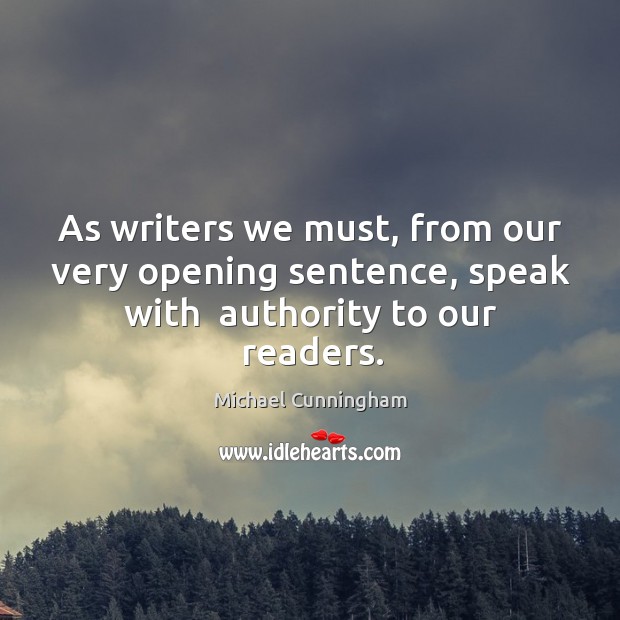 As writers we must, from our very opening sentence, speak with  authority to our readers. Michael Cunningham Picture Quote