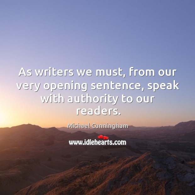 As writers we must, from our very opening sentence, speak with authority to our readers. Michael Cunningham Picture Quote