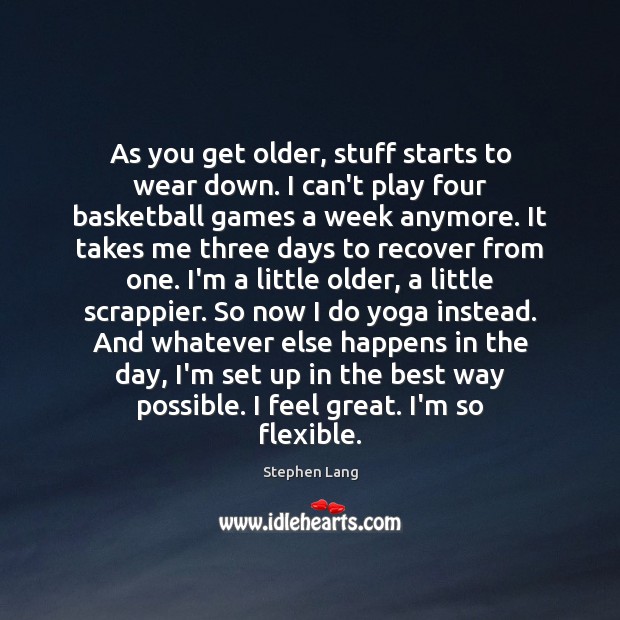 As you get older, stuff starts to wear down. I can’t play 