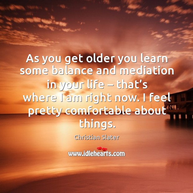 As you get older you learn some balance and mediation in your life – that’s where I am right now. Christian Slater Picture Quote