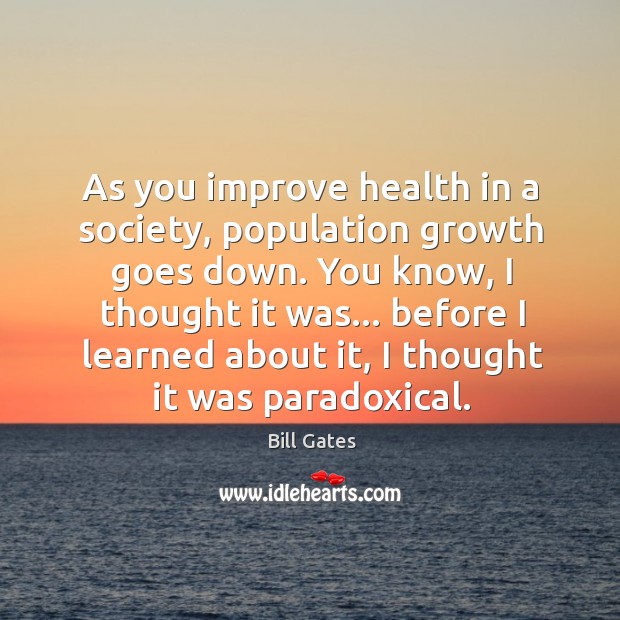 As you improve health in a society, population growth goes down. You Bill Gates Picture Quote