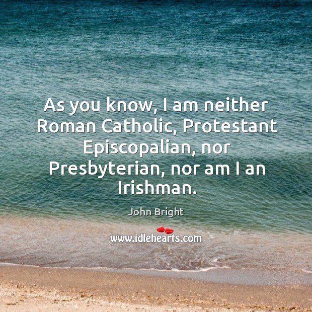 As you know, I am neither roman catholic, protestant episcopalian, nor presbyterian, nor am I an irishman. John Bright Picture Quote