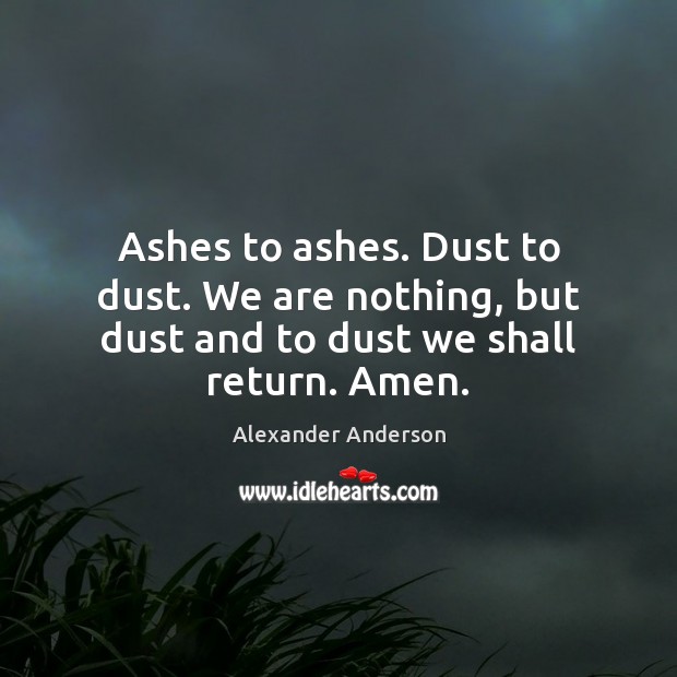 Ashes to ashes. Dust to dust. We are nothing, but dust and to dust we shall return. Amen. Image