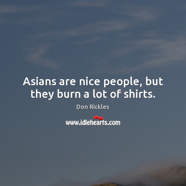 Asians are nice people, but they burn a lot of shirts. 
