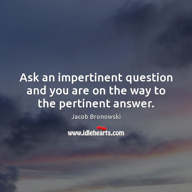 Ask an impertinent question and you are on the way to the pertinent answer. Jacob Bronowski Picture Quote