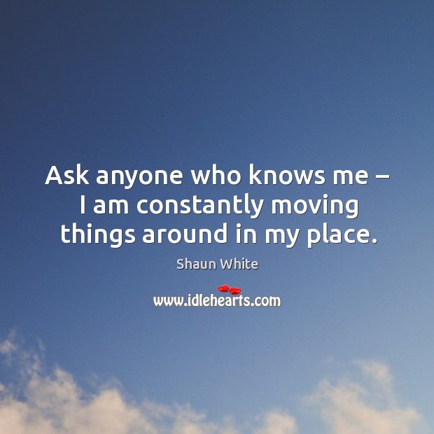 Ask anyone who knows me – I am constantly moving things around in my place. Shaun White Picture Quote