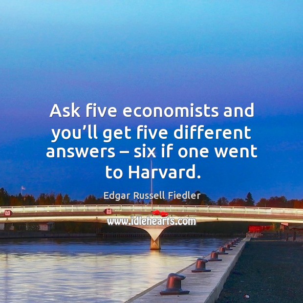 Ask five economists and you’ll get five different answers – six if one went to harvard. Edgar Russell Fiedler Picture Quote