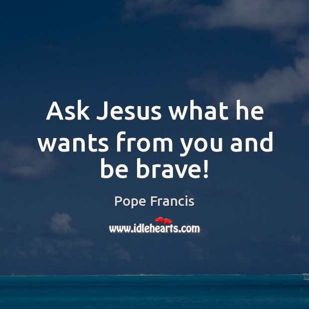 Ask Jesus what he wants from you and be brave! Pope Francis Picture Quote