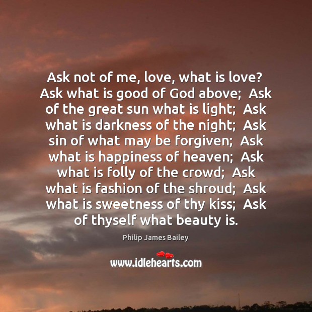 Ask not of me, love, what is love?  Ask what is good Philip James Bailey Picture Quote