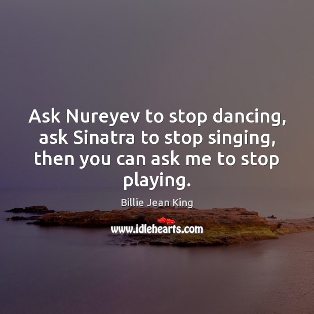 Ask Nureyev to stop dancing, ask Sinatra to stop singing, then you Billie Jean King Picture Quote