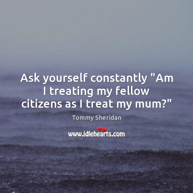Ask yourself constantly “Am I treating my fellow citizens as I treat my mum?” Tommy Sheridan Picture Quote