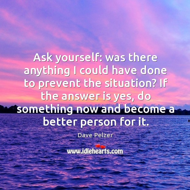 Ask yourself: was there anything I could have done to prevent the situation? Dave Pelzer Picture Quote