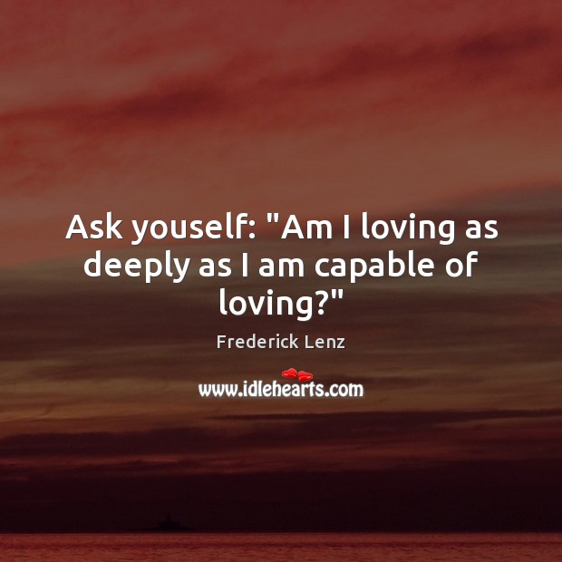 Ask youself: “Am I loving as deeply as I am capable of loving?” Image