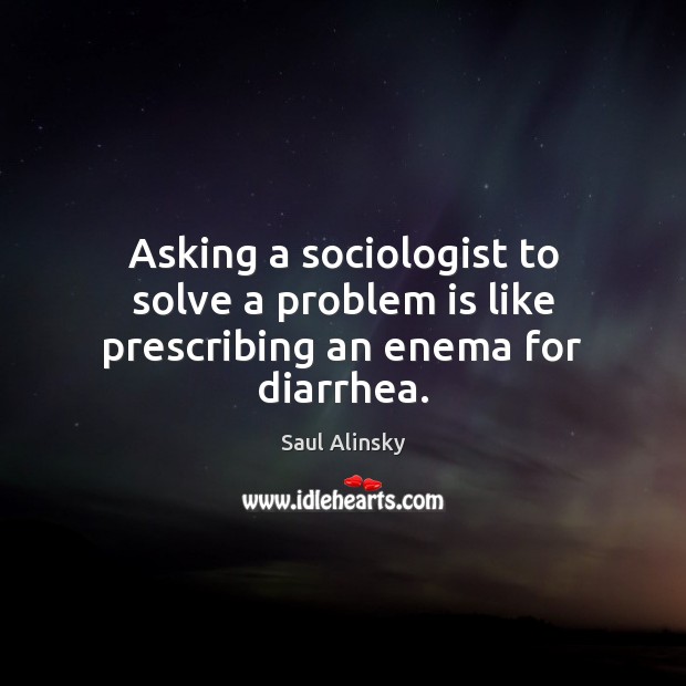 Asking a sociologist to solve a problem is like prescribing an enema for diarrhea. Saul Alinsky Picture Quote
