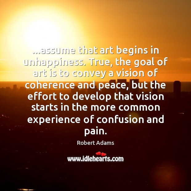 …assume that art begins in unhappiness. True, the goal of art is Robert Adams Picture Quote