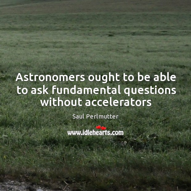 Astronomers ought to be able to ask fundamental questions without accelerators Saul Perlmutter Picture Quote