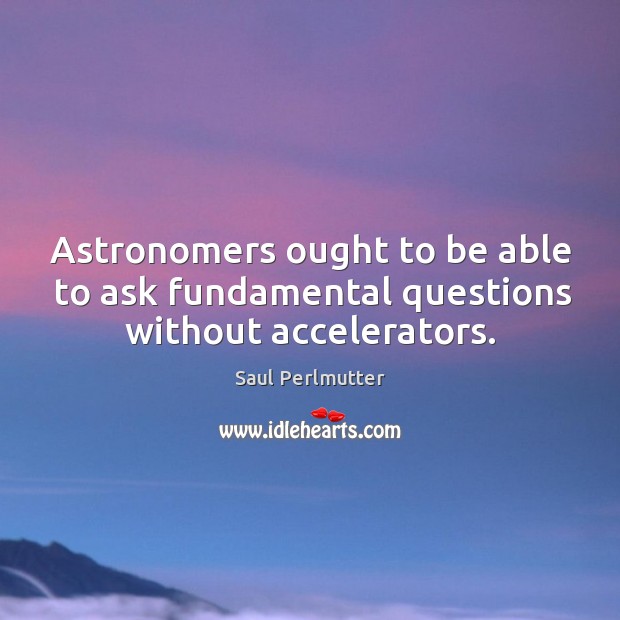 Astronomers ought to be able to ask fundamental questions without accelerators. Saul Perlmutter Picture Quote