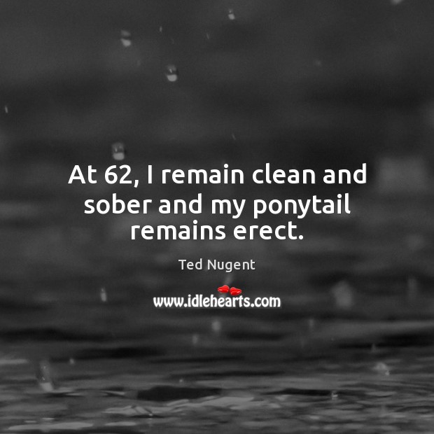 At 62, I remain clean and sober and my ponytail remains erect. Ted Nugent Picture Quote