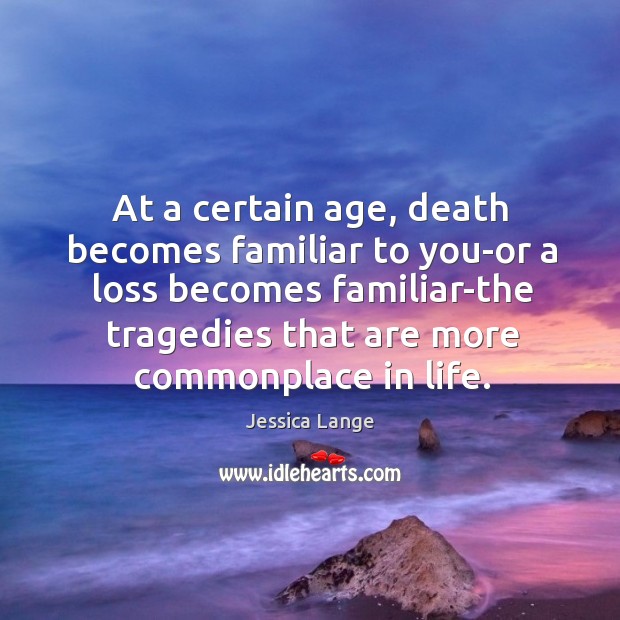 At a certain age, death becomes familiar to you-or a loss becomes familiar-the tragedies that are more commonplace in life. Jessica Lange Picture Quote