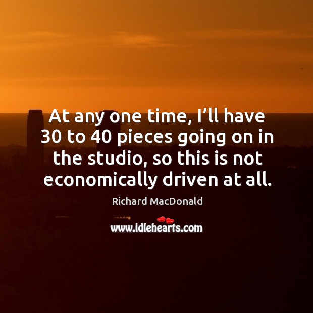 At any one time, I’ll have 30 to 40 pieces going on in the studio, so this is not economically driven at all. Richard MacDonald Picture Quote