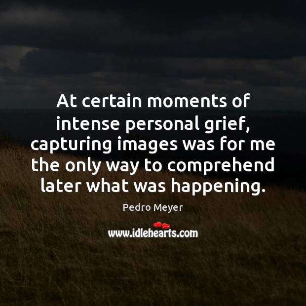 At certain moments of intense personal grief, capturing images was for me Pedro Meyer Picture Quote