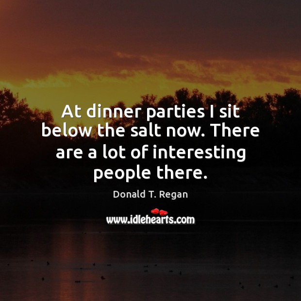 At dinner parties I sit below the salt now. There are a lot of interesting people there. Donald T. Regan Picture Quote