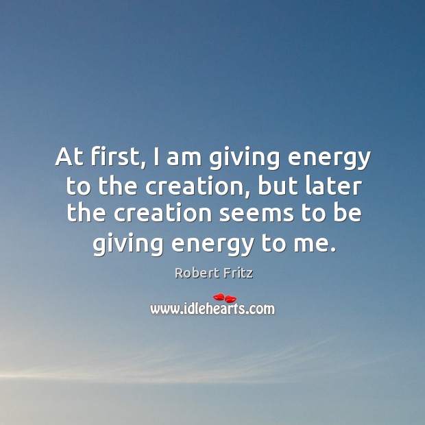 At first, I am giving energy to the creation, but later the creation seems to be giving energy to me. Robert Fritz Picture Quote