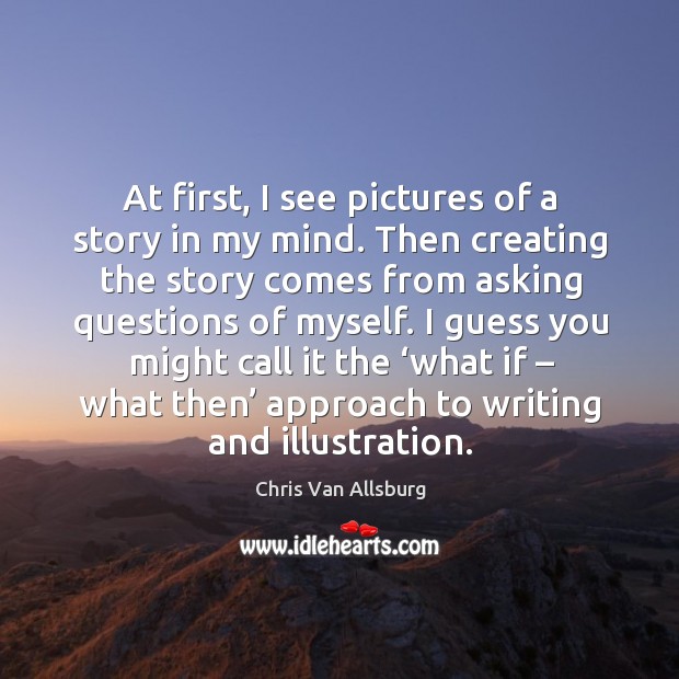 At first, I see pictures of a story in my mind. Then creating the story comes from asking questions of myself. Chris Van Allsburg Picture Quote