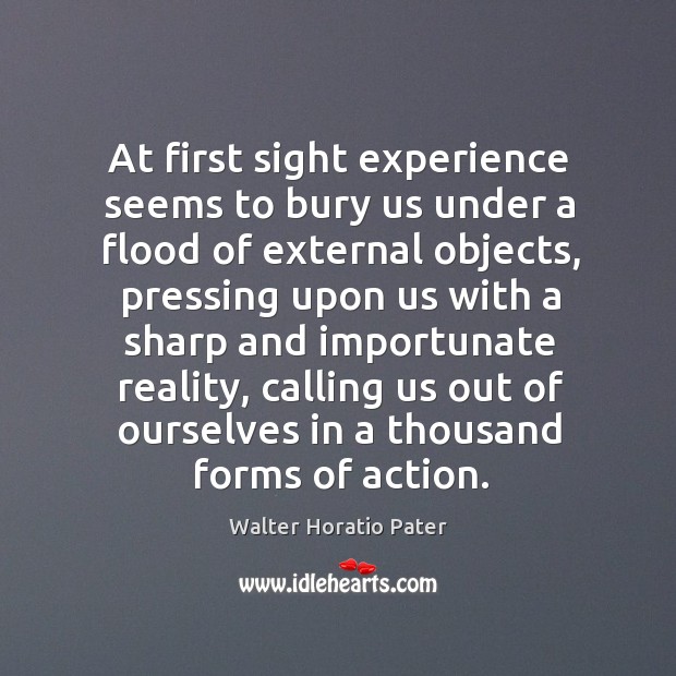 At first sight experience seems to bury us under a flood of external objects, pressing upon Walter Horatio Pater Picture Quote
