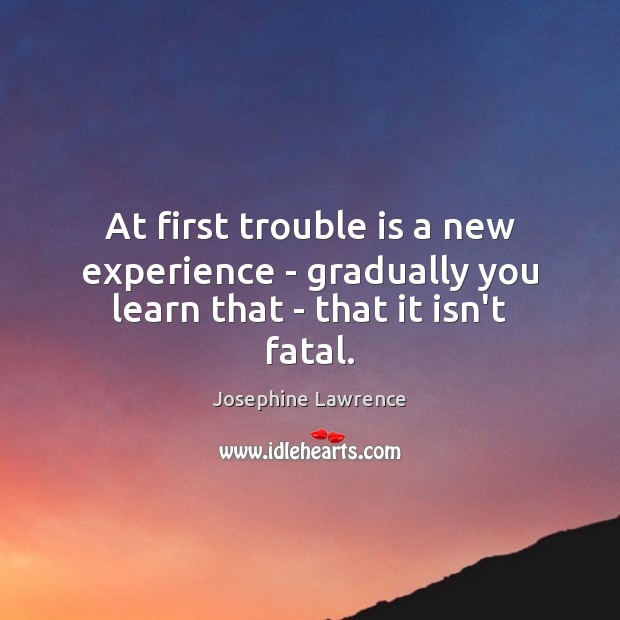 At first trouble is a new experience – gradually you learn that – that it isn’t fatal. Josephine Lawrence Picture Quote