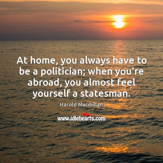 At home, you always have to be a politician; when you’re abroad, Harold Macmillan Picture Quote