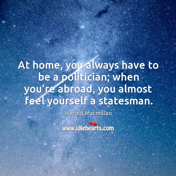 At home, you always have to be a politician; when you’re abroad, you almost feel yourself a statesman. Harold Macmillan Picture Quote