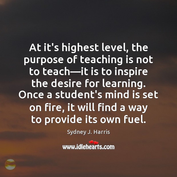 At it’s highest level, the purpose of teaching is not to teach— Sydney J. Harris Picture Quote