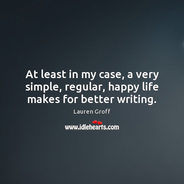 At least in my case, a very simple, regular, happy life makes for better writing. Lauren Groff Picture Quote