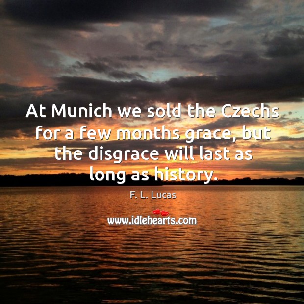 At munich we sold the czechs for a few months grace, but the disgrace will last as long as history. F. L. Lucas Picture Quote