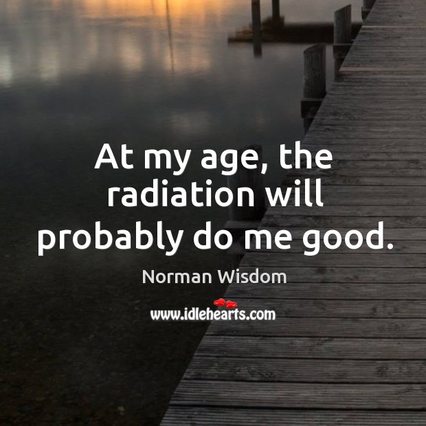 At my age, the radiation will probably do me good. Norman Wisdom Picture Quote