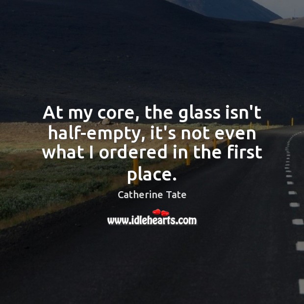 At my core, the glass isn’t half-empty, it’s not even what I ordered in the first place. Catherine Tate Picture Quote