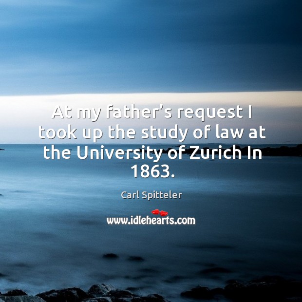 At my father’s request I took up the study of law at the university of zurich in 1863. Carl Spitteler Picture Quote