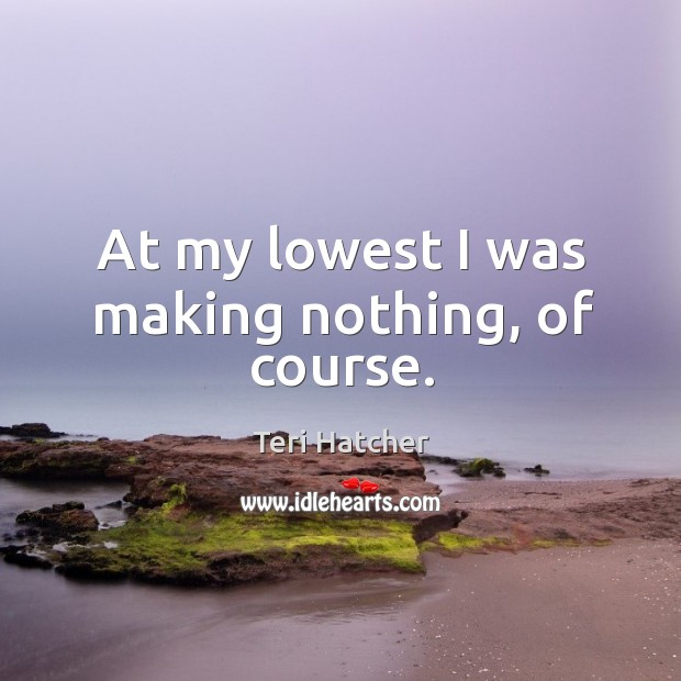 At my lowest I was making nothing, of course. Teri Hatcher Picture Quote