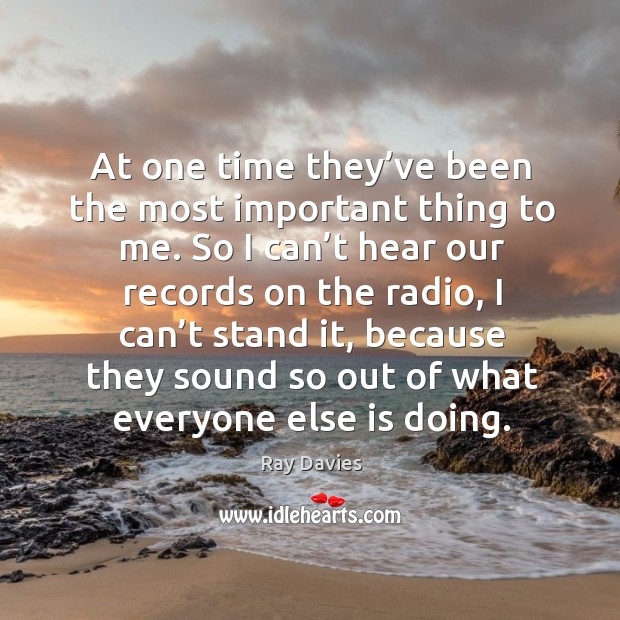 At one time they’ve been the most important thing to me. So I can’t hear our records on Ray Davies Picture Quote