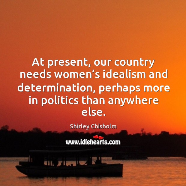 At present, our country needs women’s idealism and determination, perhaps more in politics than anywhere else. Shirley Chisholm Picture Quote