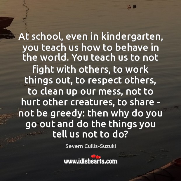 At school, even in kindergarten, you teach us how to behave in Severn Cullis-Suzuki Picture Quote