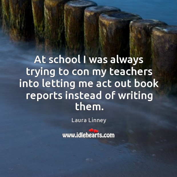 At school I was always trying to con my teachers into letting me act out book reports instead of writing them. Laura Linney Picture Quote