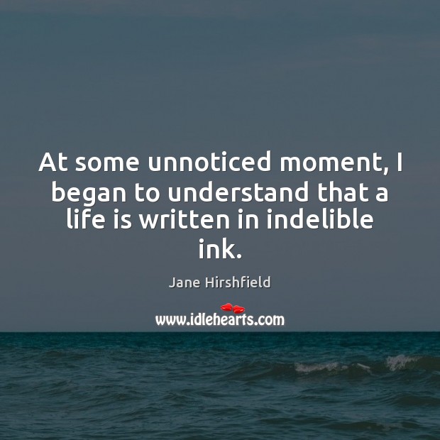At some unnoticed moment, I began to understand that a life is written in indelible ink. Jane Hirshfield Picture Quote