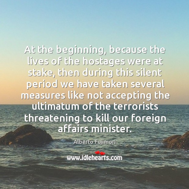 At the beginning, because the lives of the hostages were at stake, then during this silent Alberto Fujimori Picture Quote